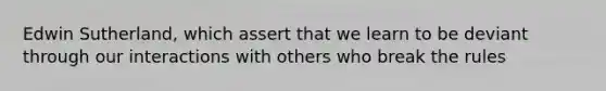 Edwin Sutherland, which assert that we learn to be deviant through our interactions with others who break the rules