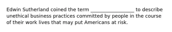 Edwin Sutherland coined the term __________________ to describe unethical business practices committed by people in the course of their work lives that may put Americans at risk.