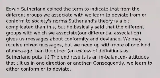 Edwin Sutherland coined the term to indicate that from the different groups we associate with we learn to deviate from or conform to society's norms Sutherland's theory is a bit complicated than this, but he basically said that the different groups with which we associate(our differential association) gives us messages about conformity and deviance. We may receive mixed messages, but we need up with more of one kind of message than the other (an excess of definitions as Sutherland puts it.) The end results is an in-balanced- attitudes that tilt us in one direction or another. Consequently, we learn to either conform or to deviate.