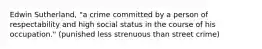 Edwin Sutherland, "a crime committed by a person of respectability and high social status in the course of his occupation." (punished less strenuous than street crime)