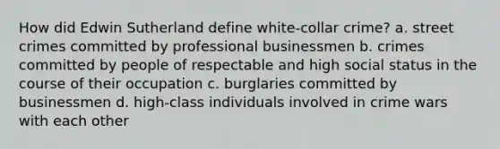 How did Edwin Sutherland define white-collar crime? a. street crimes committed by professional businessmen b. crimes committed by people of respectable and high social status in the course of their occupation c. burglaries committed by businessmen d. high-class individuals involved in crime wars with each other