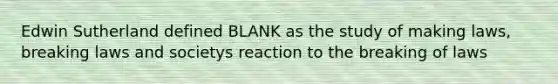 Edwin Sutherland defined BLANK as the study of making laws, breaking laws and societys reaction to the breaking of laws