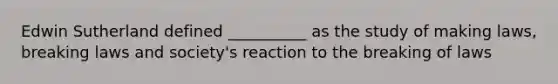 Edwin Sutherland defined __________ as the study of making laws, breaking laws and society's reaction to the breaking of laws