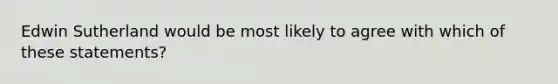 Edwin Sutherland would be most likely to agree with which of these statements?