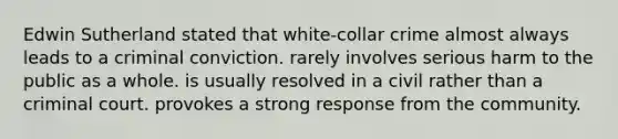 Edwin Sutherland stated that white-collar crime almost always leads to a criminal conviction. rarely involves serious harm to the public as a whole. is usually resolved in a civil rather than a criminal court. provokes a strong response from the community.