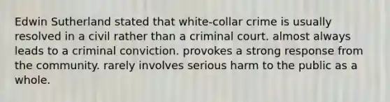 Edwin Sutherland stated that white-collar crime is usually resolved in a civil rather than a criminal court. almost always leads to a criminal conviction. provokes a strong response from the community. rarely involves serious harm to the public as a whole.