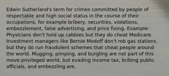 Edwin Sutherland's term for crimes committed by people of respectable and high social status in the course of their occupations, for example bribery, securities, violations, embezzlement, false advertising, and price fixing. Example: Physicians don't hold up cabbies but they do cheat Medicare. Investment managers like Bernie Modoff don't rob gas stations, but they do run fraudulent schemes that cheat people around the world. Mugging, pimping, and burgling are not part of this move privileged world, but evading income tax, bribing public officials, and embezzling are.