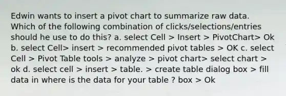 Edwin wants to insert a pivot chart to summarize raw data. Which of the following combination of clicks/selections/entries should he use to do this? a. select Cell > Insert > PivotChart> Ok b. select Cell> insert > recommended pivot tables > OK c. select Cell > Pivot Table tools > analyze > pivot chart> select chart > ok d. select cell > insert > table. > create table dialog box > fill data in where is the data for your table ? box > Ok