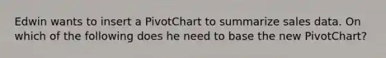 Edwin wants to insert a PivotChart to summarize sales data. On which of the following does he need to base the new PivotChart?