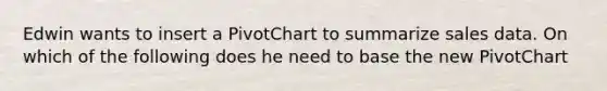 Edwin wants to insert a PivotChart to summarize sales data. On which of the following does he need to base the new PivotChart