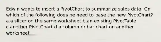 Edwin wants to insert a PivotChart to summarize sales data. On which of the following does he need to base the new PivotChart? a.a slicer on the same worksheet b.an existing PivotTable c.another PivotChart d.a column or bar chart on another worksheet