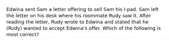 Edwina sent Sam a letter offering to sell Sam his I-pad. Sam left the letter on his desk where his roommate Rudy saw it. After reading the letter, Rudy wrote to Edwina and stated that he (Rudy) wanted to accept Edwina's offer. Which of the following is most correct?