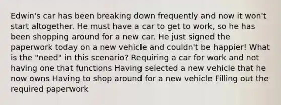 Edwin's car has been breaking down frequently and now it won't start altogether. He must have a car to get to work, so he has been shopping around for a new car. He just signed the paperwork today on a new vehicle and couldn't be happier! What is the "need" in this scenario? Requiring a car for work and not having one that functions Having selected a new vehicle that he now owns Having to shop around for a new vehicle Filling out the required paperwork