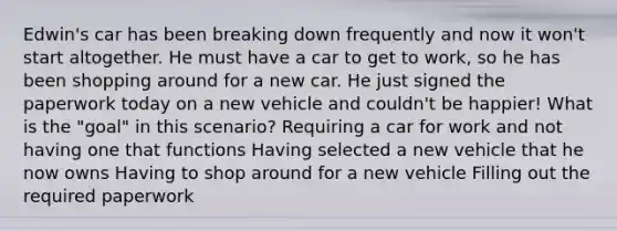 Edwin's car has been breaking down frequently and now it won't start altogether. He must have a car to get to work, so he has been shopping around for a new car. He just signed the paperwork today on a new vehicle and couldn't be happier! What is the "goal" in this scenario? Requiring a car for work and not having one that functions Having selected a new vehicle that he now owns Having to shop around for a new vehicle Filling out the required paperwork