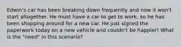 Edwin's car has been breaking down frequently and now it won't start altogether. He must have a car to get to work, so he has been shopping around for a new car. He just signed the paperwork today on a new vehicle and couldn't be happier! What is the "need" in this scenario?