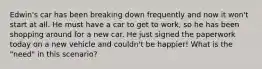 Edwin's car has been breaking down frequently and now it won't start at all. He must have a car to get to work, so he has been shopping around for a new car. He just signed the paperwork today on a new vehicle and couldn't be happier! What is the "need" in this scenario?