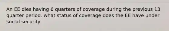 An EE dies having 6 quarters of coverage during the previous 13 quarter period. what status of coverage does the EE have under social security