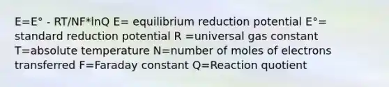 E=E° - RT/NF*lnQ E= equilibrium reduction potential E°= standard reduction potential R =universal gas constant T=absolute temperature N=number of moles of electrons transferred F=Faraday constant Q=Reaction quotient