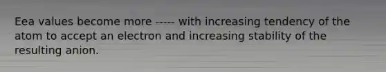 Eea values become more ----- with increasing tendency of the atom to accept an electron and increasing stability of the resulting anion.