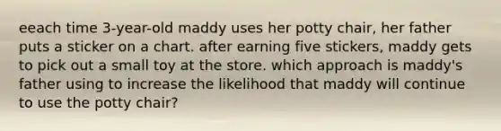 eeach time 3-year-old maddy uses her potty chair, her father puts a sticker on a chart. after earning five stickers, maddy gets to pick out a small toy at the store. which approach is maddy's father using to increase the likelihood that maddy will continue to use the potty chair?