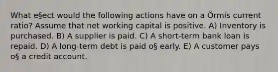 What e§ect would the following actions have on a Örmís current ratio? Assume that net working capital is positive. A) Inventory is purchased. B) A supplier is paid. C) A short-term bank loan is repaid. D) A long-term debt is paid o§ early. E) A customer pays o§ a credit account.