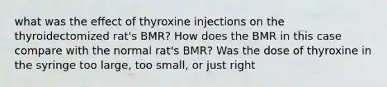 what was the eﬀect of thyroxine injections on the thyroidectomized rat's BMR? How does the BMR in this case compare with the normal rat's BMR? Was the dose of thyroxine in the syringe too large, too small, or just right