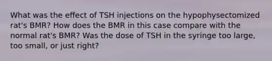 What was the eﬀect of TSH injections on the hypophysectomized rat's BMR? How does the BMR in this case compare with the normal rat's BMR? Was the dose of TSH in the syringe too large, too small, or just right?