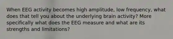 When EEG activity becomes high amplitude, low frequency, what does that tell you about the underlying brain activity? More specifically what does the EEG measure and what are its strengths and limitations?