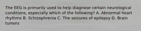 The EEG is primarily used to help diagnose certain neurological conditions, especially which of the following? A. Abnormal heart rhythms B. Schizophrenia C. The seizures of epilepsy D. Brain tumors