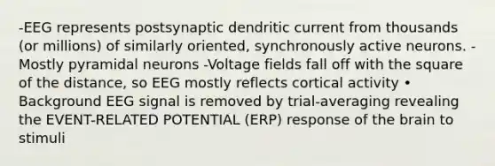 -EEG represents postsynaptic dendritic current from thousands (or millions) of similarly oriented, synchronously active neurons. -Mostly pyramidal neurons -Voltage fields fall off with the square of the distance, so EEG mostly reflects cortical activity • Background EEG signal is removed by trial-averaging revealing the EVENT-RELATED POTENTIAL (ERP) response of the brain to stimuli