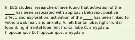 In EEG studies, researchers have found that activation of the _____ has been associated with approach behavior, positive affect, and exploration; activation of the _____ has been linked to withdrawal, fear, and anxiety. A. left frontal lobe; right frontal lobe B. right frontal lobe; left frontal lobe C. amygdala; hippocampus D. hippocampus; amygdala