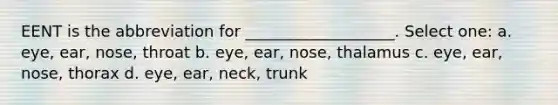 EENT is the abbreviation for ___________________. Select one: a. eye, ear, nose, throat b. eye, ear, nose, thalamus c. eye, ear, nose, thorax d. eye, ear, neck, trunk