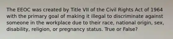 The EEOC was created by Title VII of the Civil Rights Act of 1964 with the primary goal of making it illegal to discriminate against someone in the workplace due to their race, national origin, sex, disability, religion, or pregnancy status. True or False?