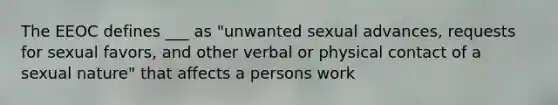 The EEOC defines ___ as "unwanted sexual advances, requests for sexual favors, and other verbal or physical contact of a sexual nature" that affects a persons work