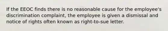 If the EEOC finds there is no reasonable cause for the employee's discrimination complaint, the employee is given a dismissal and notice of rights often known as right-to-sue letter.