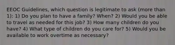 EEOC Guidelines, which question is legitimate to ask (more than 1): 1) Do you plan to have a family? When? 2) Would you be able to travel as needed for this job? 3) How many children do you have? 4) What type of children do you care for? 5) Would you be available to work overtime as necessary?