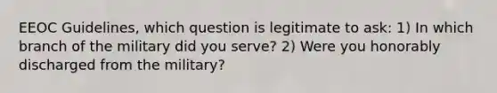 EEOC Guidelines, which question is legitimate to ask: 1) In which branch of the military did you serve? 2) Were you honorably discharged from the military?