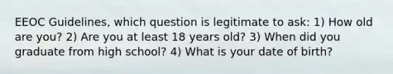 EEOC Guidelines, which question is legitimate to ask: 1) How old are you? 2) Are you at least 18 years old? 3) When did you graduate from high school? 4) What is your date of birth?