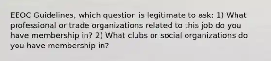 EEOC Guidelines, which question is legitimate to ask: 1) What professional or trade organizations related to this job do you have membership in? 2) What clubs or social organizations do you have membership in?