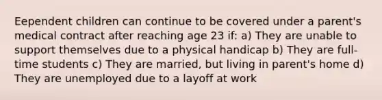 Eependent children can continue to be covered under a parent's medical contract after reaching age 23 if: a) They are unable to support themselves due to a physical handicap b) They are full-time students c) They are married, but living in parent's home d) They are unemployed due to a layoff at work