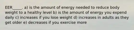 EER_____. a) is the amount of energy needed to reduce body weight to a healthy level b) is the amount of energy you expend daily c) increases if you lose weight d) increases in adults as they get older e) decreases if you exercise more