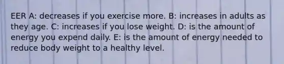 EER A: decreases if you exercise more. B: increases in adults as they age. C: increases if you lose weight. D: is the amount of energy you expend daily. E: is the amount of energy needed to reduce body weight to a healthy level.