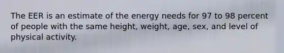 The EER is an estimate of the energy needs for 97 to 98 percent of people with the same height, weight, age, sex, and level of physical activity.