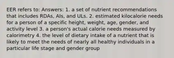 EER refers to: Answers: 1. a set of nutrient recommendations that includes RDAs, AIs, and ULs. 2. estimated kilocalorie needs for a person of a specific height, weight, age, gender, and activity level 3. a person's actual calorie needs measured by calorimetry 4. the level of dietary intake of a nutrient that is likely to meet the needs of nearly all healthy individuals in a particular life stage and gender group