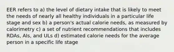 EER refers to a) the level of dietary intake that is likely to meet the needs of nearly all healthy individuals in a particular life stage and sex b) a person's actual calorie needs, as measured by calorimetry c) a set of nutrient recommendations that includes RDAs, AIs, and ULs d) estimated calorie needs for the average person in a specific life stage