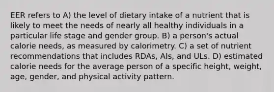 EER refers to A) the level of dietary intake of a nutrient that is likely to meet the needs of nearly all healthy individuals in a particular life stage and gender group. B) a person's actual calorie needs, as measured by calorimetry. C) a set of nutrient recommendations that includes RDAs, AIs, and ULs. D) estimated calorie needs for the average person of a specific height, weight, age, gender, and physical activity pattern.