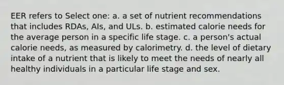 EER refers to Select one: a. a set of nutrient recommendations that includes RDAs, AIs, and ULs. b. estimated calorie needs for the average person in a specific life stage. c. a person's actual calorie needs, as measured by calorimetry. d. the level of dietary intake of a nutrient that is likely to meet the needs of nearly all healthy individuals in a particular life stage and sex.