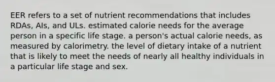 EER refers to a set of nutrient recommendations that includes RDAs, AIs, and ULs. estimated calorie needs for the average person in a specific life stage. a person's actual calorie needs, as measured by calorimetry. the level of dietary intake of a nutrient that is likely to meet the needs of nearly all healthy individuals in a particular life stage and sex.