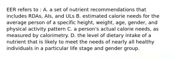 EER refers to : A. a set of nutrient recommendations that includes RDAs, AIs, and ULs B. estimated calorie needs for the average person of a specific height, weight, age, gender, and physical activity pattern C. a person's actual calorie needs, as measured by calorimetry. D. the level of dietary intake of a nutrient that is likely to meet the needs of nearly all healthy individuals in a particular life stage and gender group.