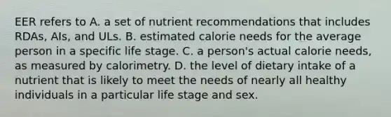 EER refers to A. a set of nutrient recommendations that includes RDAs, AIs, and ULs. B. estimated calorie needs for the average person in a specific life stage. C. a person's actual calorie needs, as measured by calorimetry. D. the level of dietary intake of a nutrient that is likely to meet the needs of nearly all healthy individuals in a particular life stage and sex.